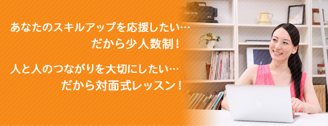 あなたのスキルアップを応援したい…だから少人数制!人と人のつながりを大切にしたい…だから対面式レッスン!