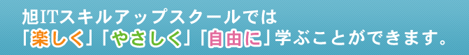 旭ＩＴスキルアップスクールでは「楽しく」「やさしく」「自由に」学ぶことができます。